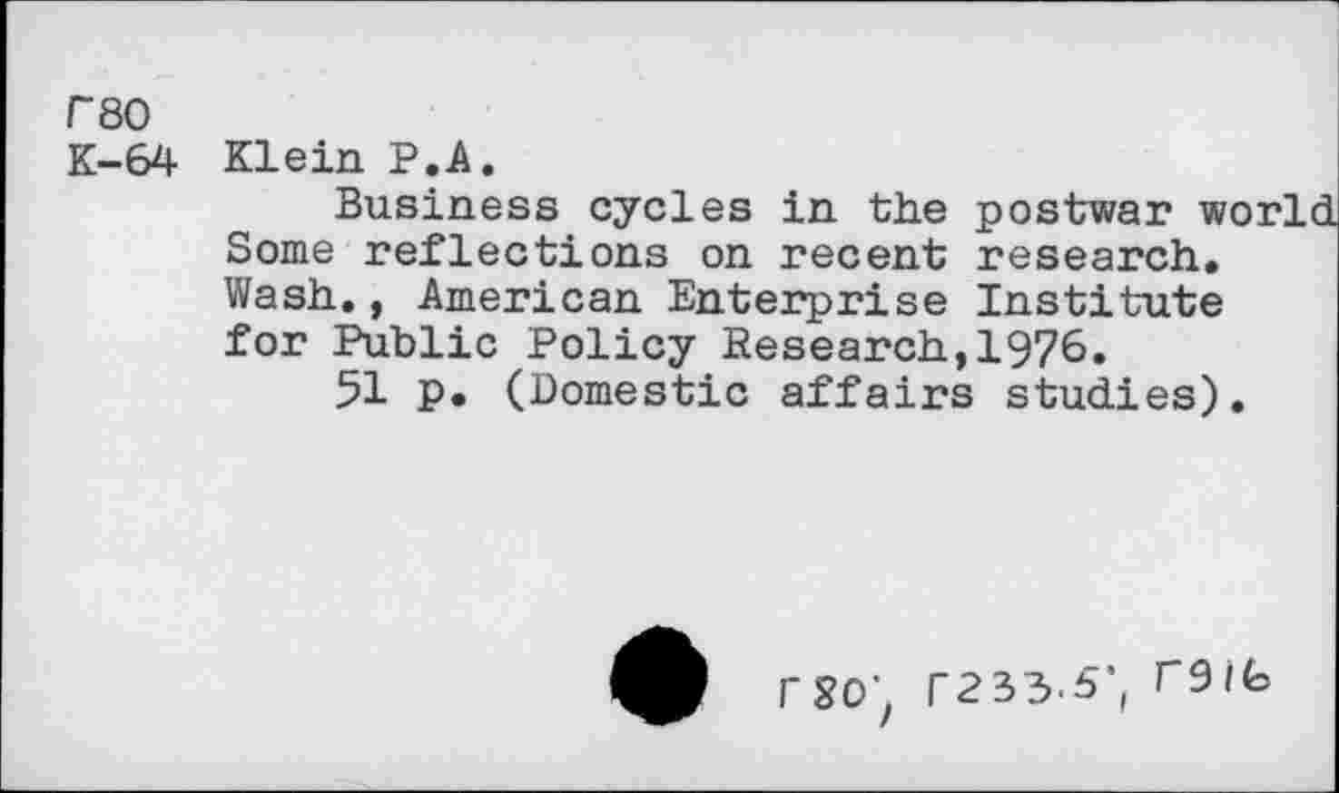 ﻿P80
K-64 Klein P.A.
Business cycles in the postwar world Some reflections on recent research. Wash., American Enterprise Institute for Public Policy Research,1976»
51 p. (Domestic affairs studies).
rso; r233.5\ reife